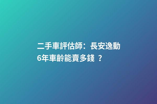 二手車評估師：長安逸動6年車齡能賣多錢？